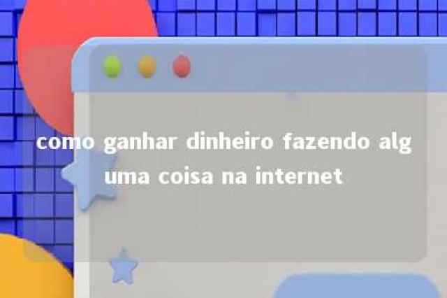 como ganhar dinheiro fazendo alguma coisa na internet 