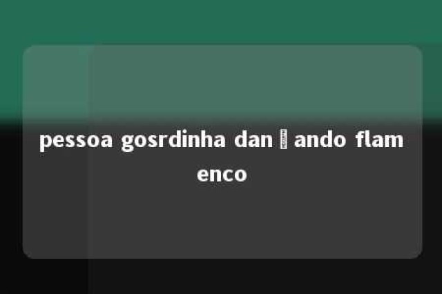 pessoa gosrdinha dançando flamenco 