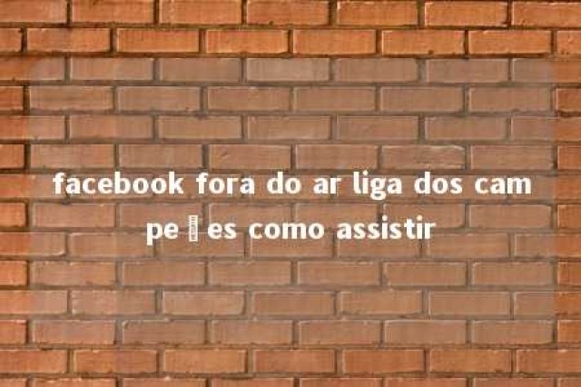 facebook fora do ar liga dos campeões como assistir 