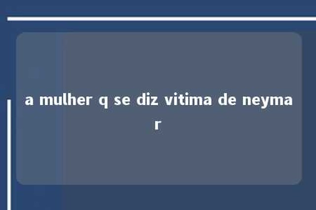 a mulher q se diz vitima de neymar 