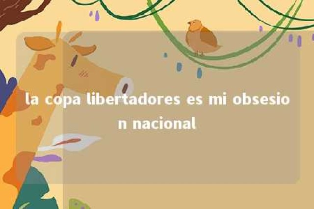 la copa libertadores es mi obsesion nacional 