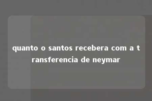 quanto o santos recebera com a transferencia de neymar 