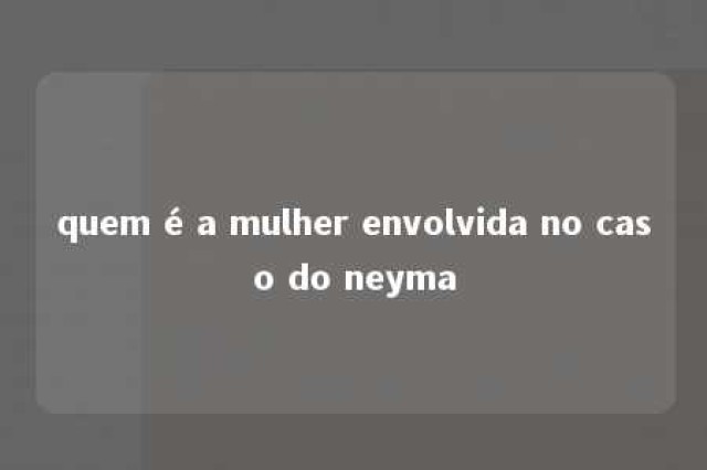 quem é a mulher envolvida no caso do neyma 