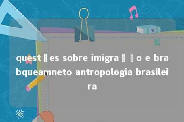 questões sobre imigração e brabqueamneto antropologia brasileira 