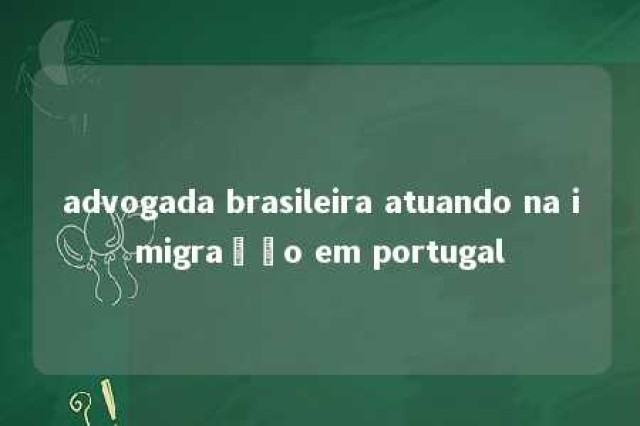 advogada brasileira atuando na imigração em portugal 