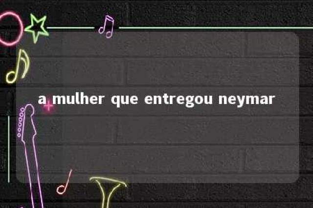 a mulher que entregou neymar 