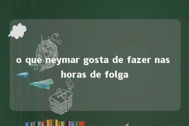 o que neymar gosta de fazer nas horas de folga 