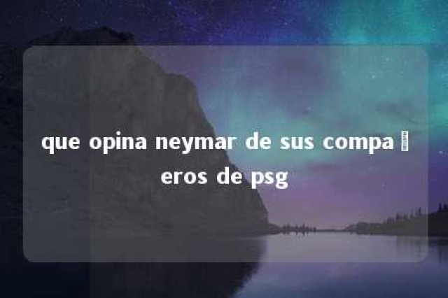 que opina neymar de sus compañeros de psg 