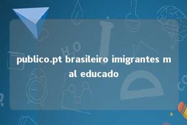 publico.pt brasileiro imigrantes mal educado 