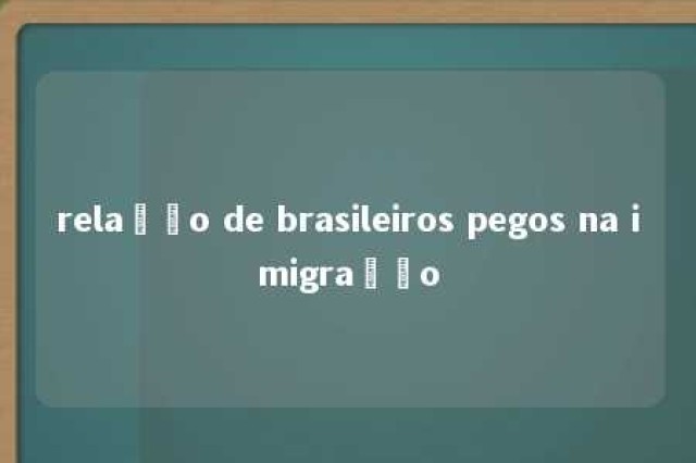 relação de brasileiros pegos na imigração 