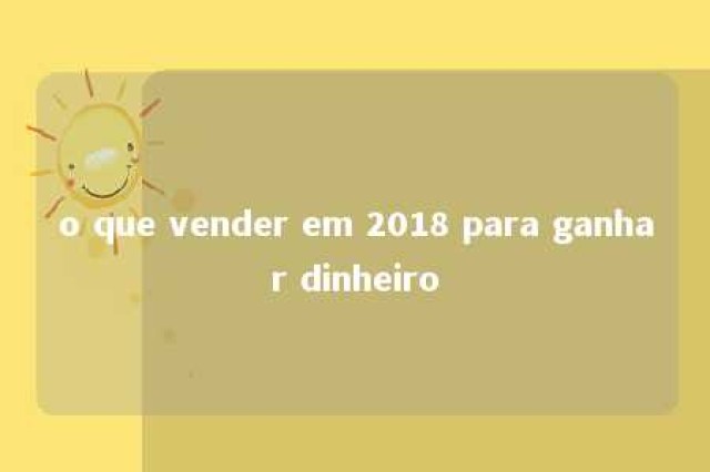 o que vender em 2018 para ganhar dinheiro 