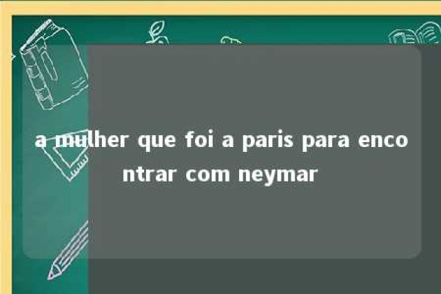 a mulher que foi a paris para encontrar com neymar 