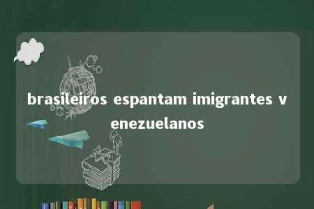 brasileiros espantam imigrantes venezuelanos 