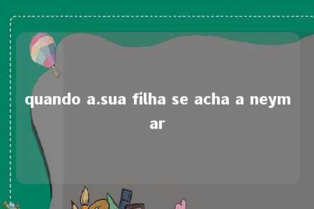 quando a.sua filha se acha a neymar 