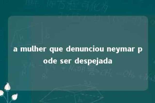 a mulher que denunciou neymar pode ser despejada 