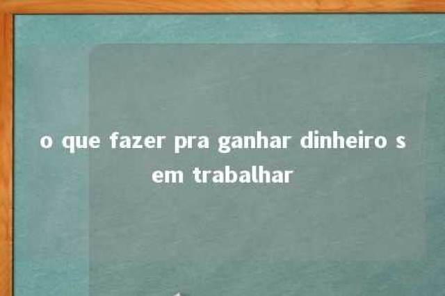 o que fazer pra ganhar dinheiro sem trabalhar 