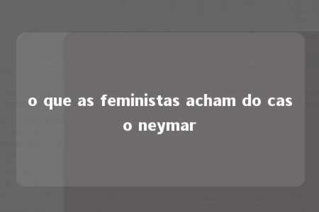 o que as feministas acham do caso neymar 