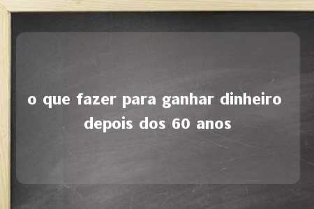 o que fazer para ganhar dinheiro depois dos 60 anos 