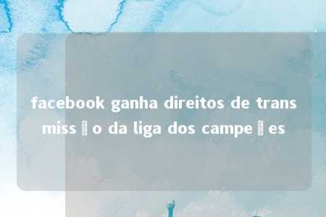 facebook ganha direitos de transmissão da liga dos campeões 