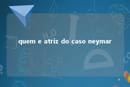 quem e atriz do caso neymar