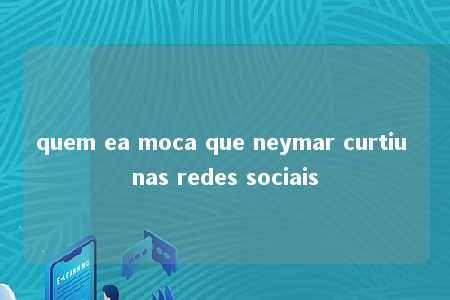 quem ea moca que neymar curtiu nas redes sociais