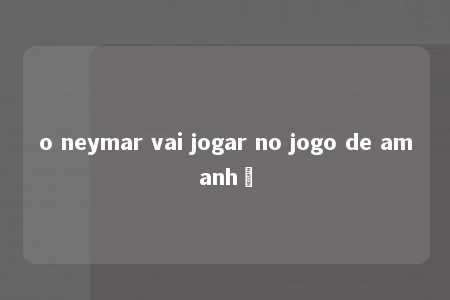 o neymar vai jogar no jogo de amanhã