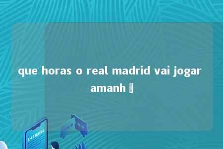 que horas o real madrid vai jogar amanhã