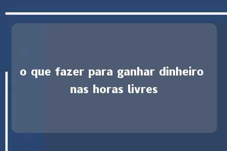 o que fazer para ganhar dinheiro nas horas livres