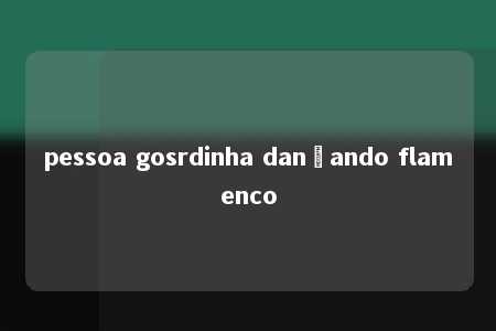 pessoa gosrdinha dançando flamenco