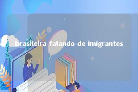 brasileira falando de imigrantes